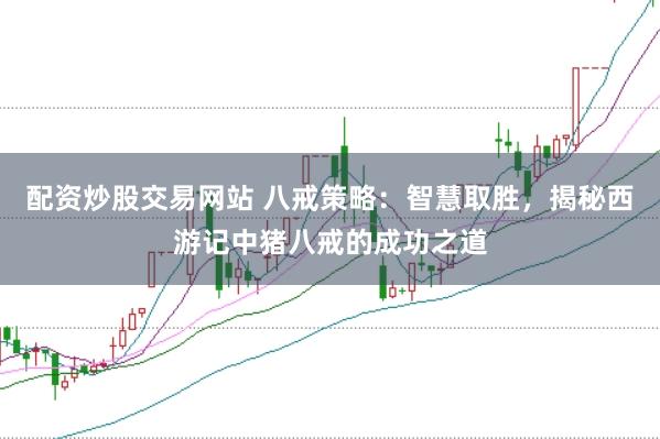 配资炒股交易网站 八戒策略：智慧取胜，揭秘西游记中猪八戒的成功之道