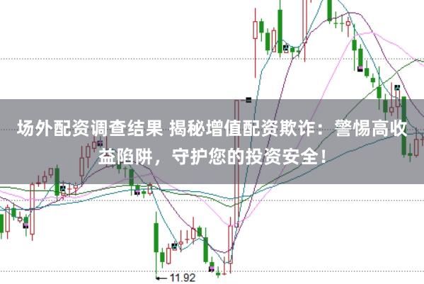 场外配资调查结果 揭秘增值配资欺诈：警惕高收益陷阱，守护您的投资安全！