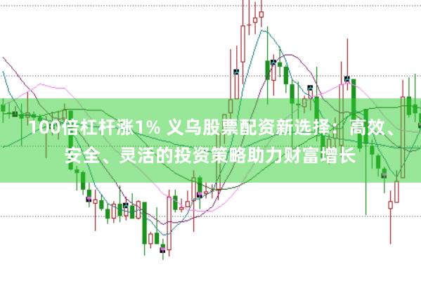 100倍杠杆涨1% 义乌股票配资新选择：高效、安全、灵活的投资策略助力财富增长