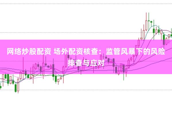 网络炒股配资 场外配资核查：监管风暴下的风险排查与应对