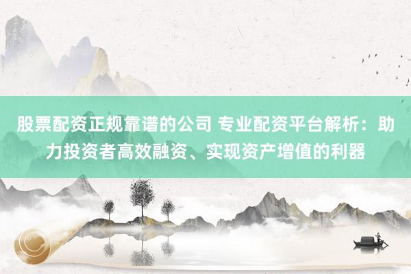 股票配资正规靠谱的公司 专业配资平台解析：助力投资者高效融资、实现资产增值的利器