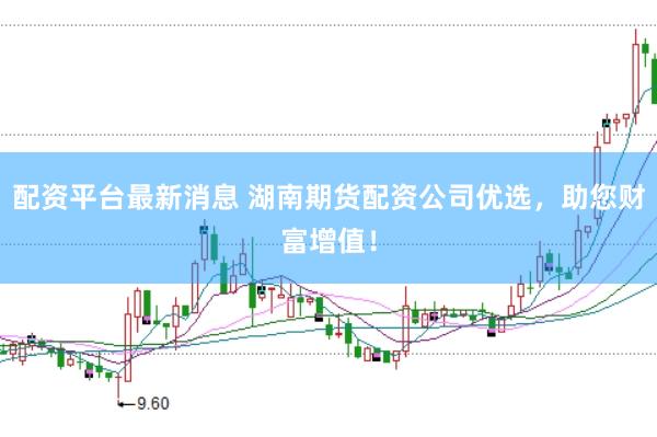 配资平台最新消息 湖南期货配资公司优选，助您财富增值！