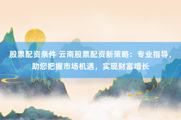 股票配资条件 云南股票配资新策略：专业指导，助您把握市场机遇，实现财富增长