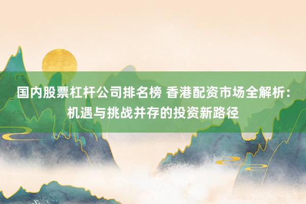 国内股票杠杆公司排名榜 香港配资市场全解析：机遇与挑战并存的投资新路径