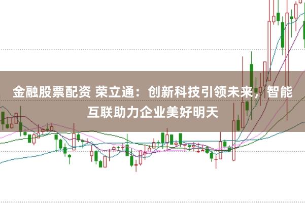 金融股票配资 荣立通：创新科技引领未来，智能互联助力企业美好明天