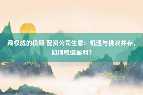 最权威的投顾 配资公司生意：机遇与挑战并存，如何稳健盈利？