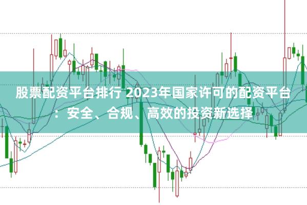股票配资平台排行 2023年国家许可的配资平台：安全、合规、高效的投资新选择