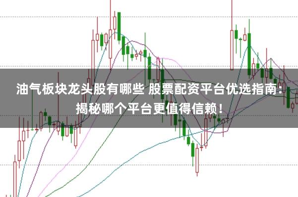 油气板块龙头股有哪些 股票配资平台优选指南：揭秘哪个平台更值得信赖！
