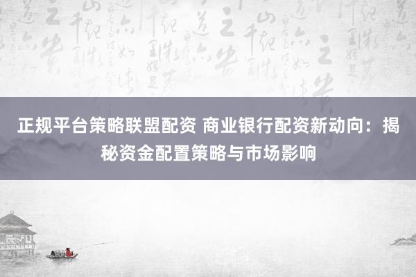 正规平台策略联盟配资 商业银行配资新动向：揭秘资金配置策略与市场影响