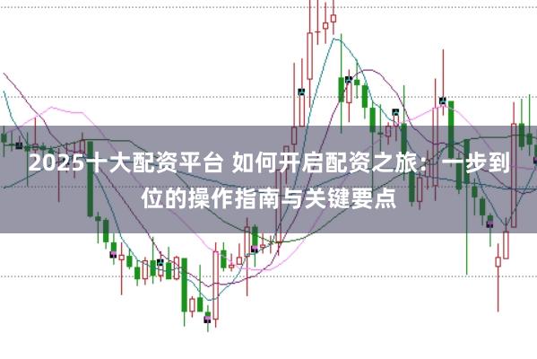 2025十大配资平台 如何开启配资之旅：一步到位的操作指南与关键要点