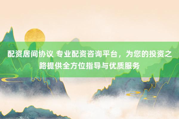 配资居间协议 专业配资咨询平台，为您的投资之路提供全方位指导与优质服务
