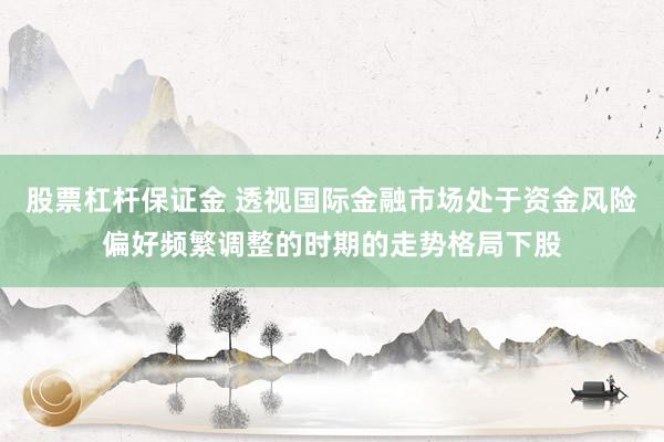 股票杠杆保证金 透视国际金融市场处于资金风险偏好频繁调整的时期的走势格局下股