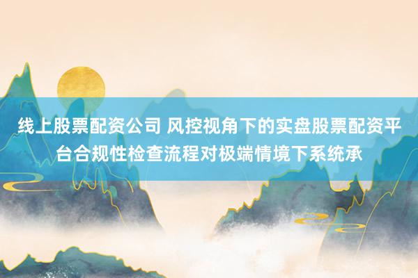 线上股票配资公司 风控视角下的实盘股票配资平台合规性检查流程对极端情境下系统承