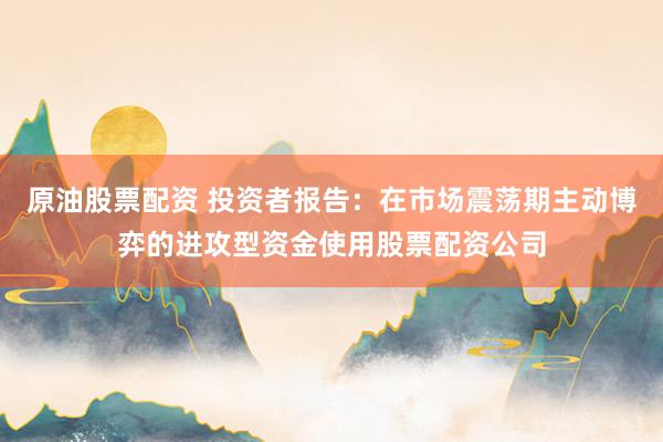 原油股票配资 投资者报告：在市场震荡期主动博弈的进攻型资金使用股票配资公司