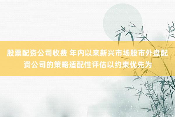 股票配资公司收费 年内以来新兴市场股市外盘配资公司的策略适配性评估以约束优先为