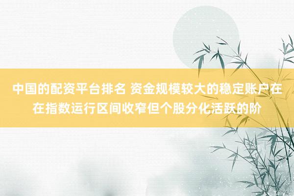 中国的配资平台排名 资金规模较大的稳定账户在在指数运行区间收窄但个股分化活跃的阶