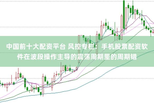 中国前十大配资平台 风控专栏：手机股票配资软件在波段操作主导的震荡周期里的周期错