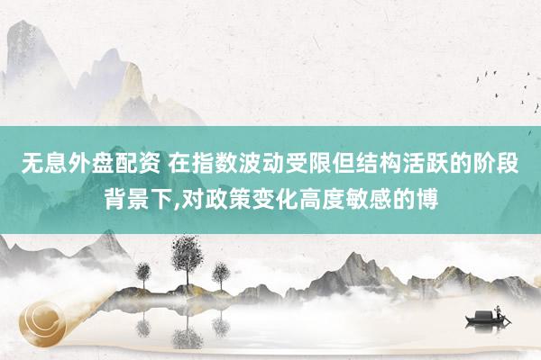 无息外盘配资 在指数波动受限但结构活跃的阶段背景下,对政策变化高度敏感的博