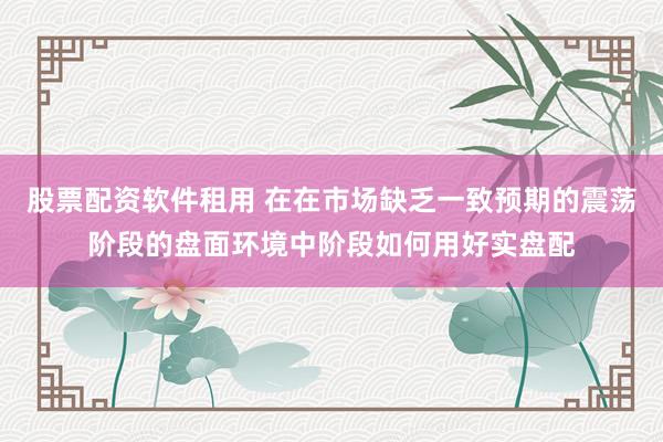股票配资软件租用 在在市场缺乏一致预期的震荡阶段的盘面环境中阶段如何用好实盘配