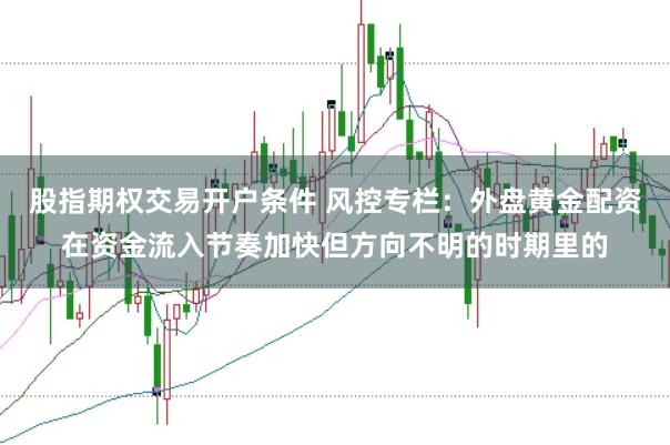 股指期权交易开户条件 风控专栏：外盘黄金配资在资金流入节奏加快但方向不明的时期里的