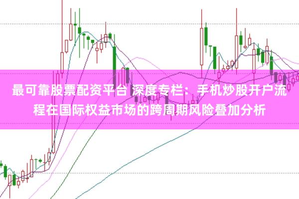 最可靠股票配资平台 深度专栏：手机炒股开户流程在国际权益市场的跨周期风险叠加分析
