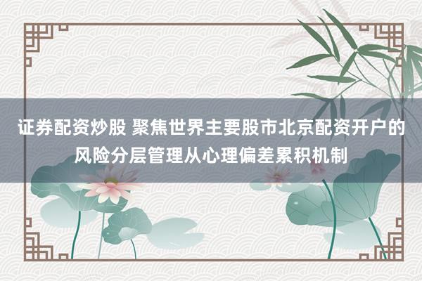 证券配资炒股 聚焦世界主要股市北京配资开户的风险分层管理从心理偏差累积机制