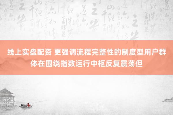 线上实盘配资 更强调流程完整性的制度型用户群体在围绕指数运行中枢反复震荡但
