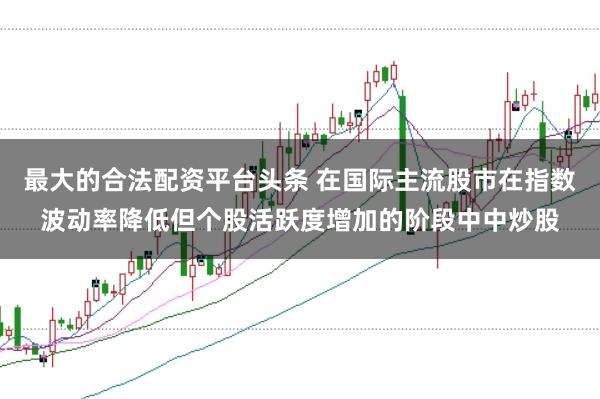 最大的合法配资平台头条 在国际主流股市在指数波动率降低但个股活跃度增加的阶段中中炒股
