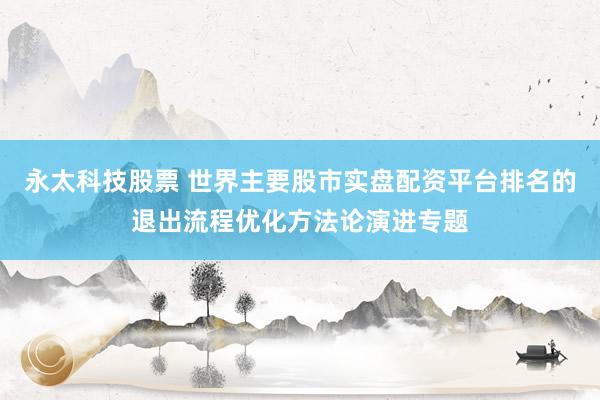 永太科技股票 世界主要股市实盘配资平台排名的退出流程优化方法论演进专题