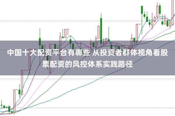 中国十大配资平台有哪些 从投资者群体视角看股票配资的风控体系实践路径