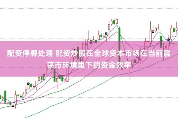 配资停牌处理 配资炒股在全球资本市场在当前震荡市环境里下的资金效率
