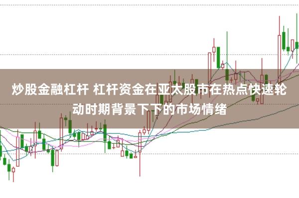 炒股金融杠杆 杠杆资金在亚太股市在热点快速轮动时期背景下下的市场情绪