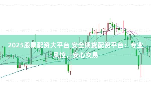 2025股票配资大平台 安全期货配资平台：专业风控，安心交易
