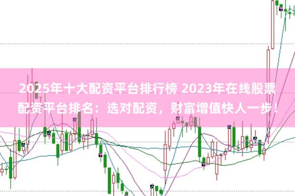 2025年十大配资平台排行榜 2023年在线股票配资平台排名：选对配资，财富增值快人一步！