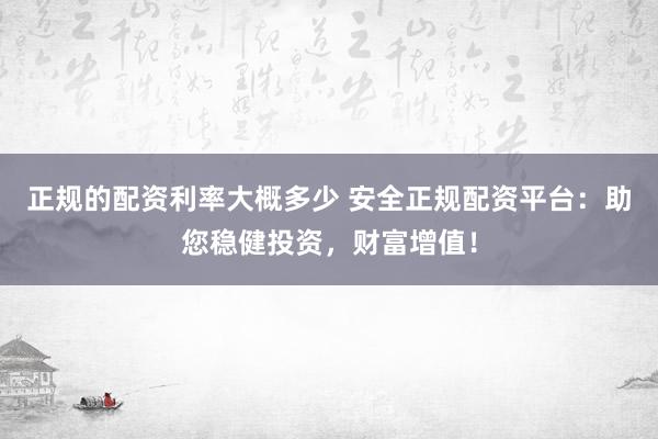 正规的配资利率大概多少 安全正规配资平台：助您稳健投资，财富增值！