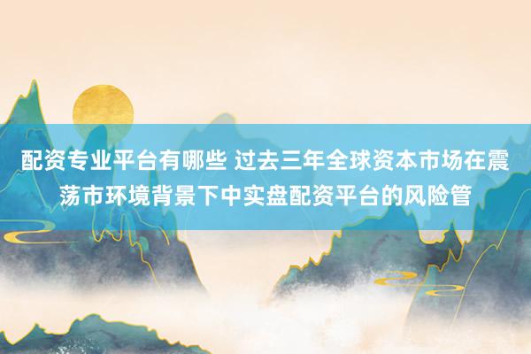 配资专业平台有哪些 过去三年全球资本市场在震荡市环境背景下中实盘配资平台的风险管