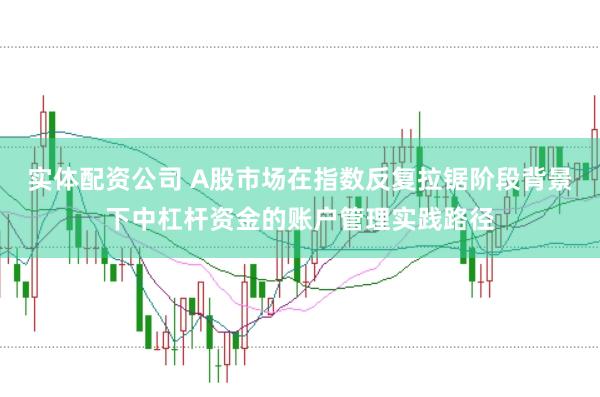 实体配资公司 A股市场在指数反复拉锯阶段背景下中杠杆资金的账户管理实践路径