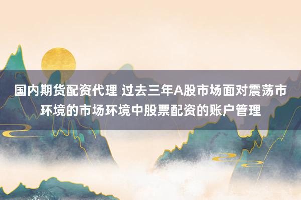 国内期货配资代理 过去三年A股市场面对震荡市环境的市场环境中股票配资的账户管理