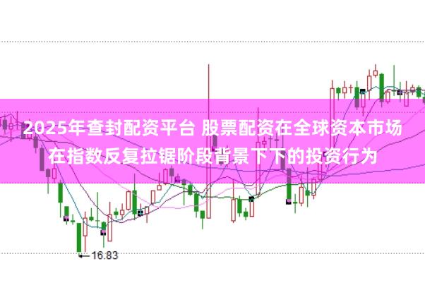 2025年查封配资平台 股票配资在全球资本市场在指数反复拉锯阶段背景下下的投资行为