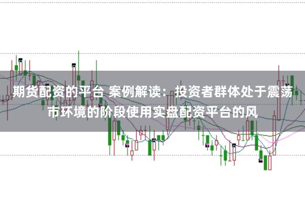 期货配资的平台 案例解读：投资者群体处于震荡市环境的阶段使用实盘配资平台的风