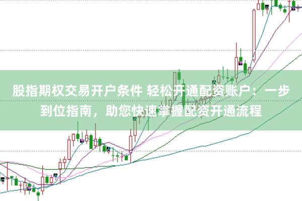 股指期权交易开户条件 轻松开通配资账户：一步到位指南，助您快速掌握配资开通流程