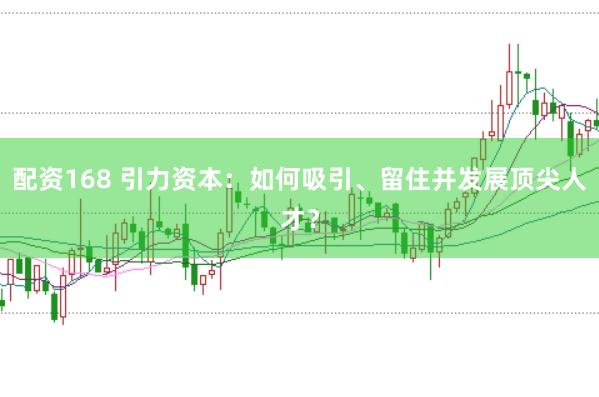 配资168 引力资本：如何吸引、留住并发展顶尖人才？