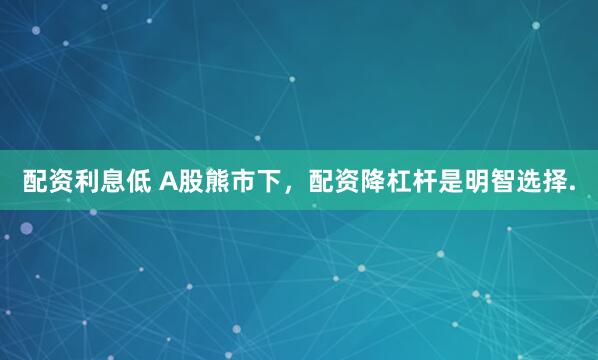 配资利息低 A股熊市下，配资降杠杆是明智选择.