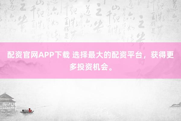 配资官网APP下载 选择最大的配资平台，获得更多投资机会。