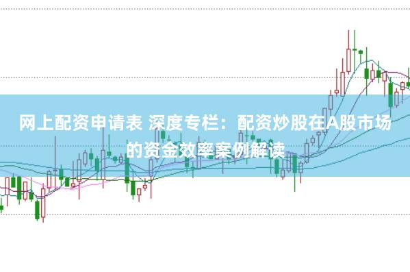 网上配资申请表 深度专栏：配资炒股在A股市场的资金效率案例解读